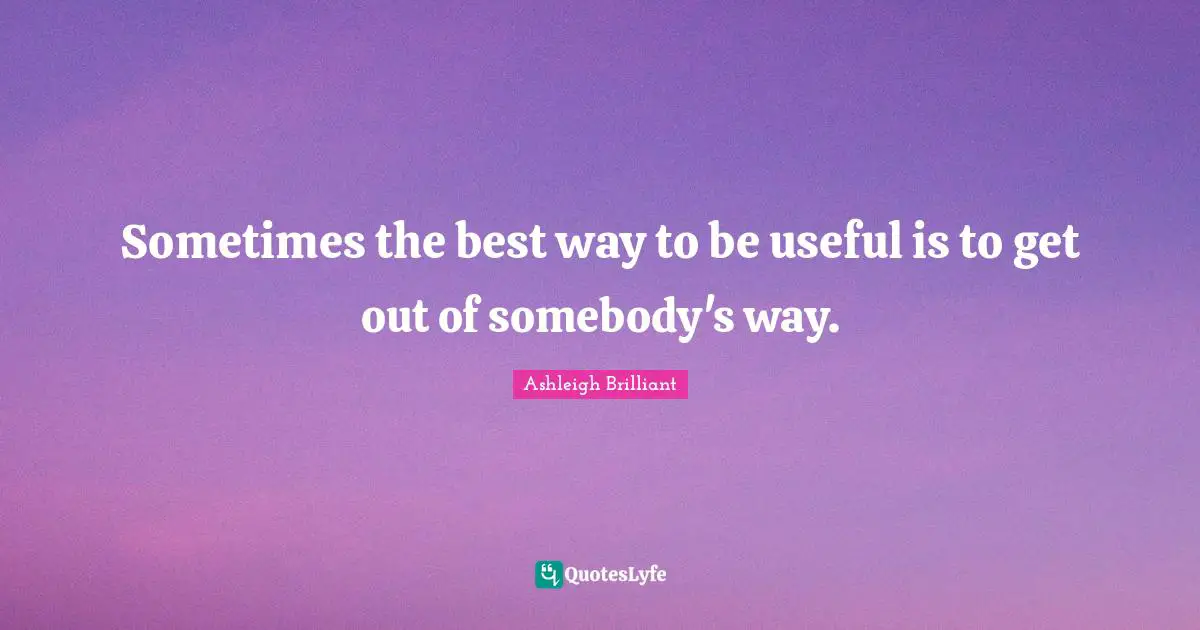 Sometimes the best way to be useful is to get out of somebody's way.