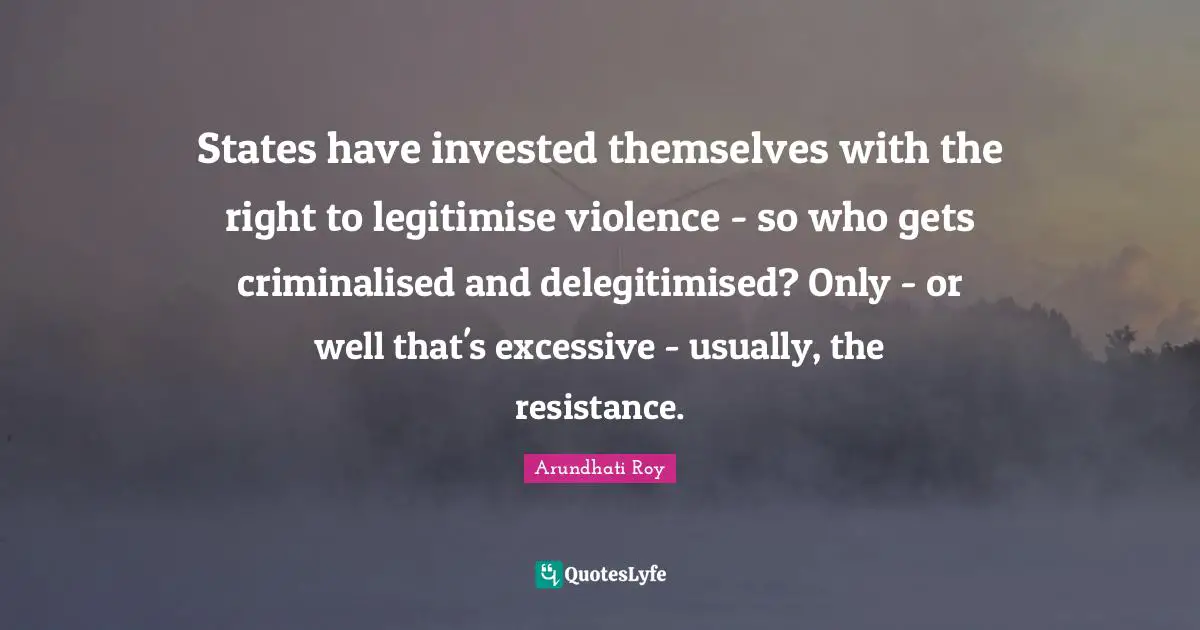 Arundhati Roy Quotes: "States have invested themselves with the right to legitimise violence - so who gets criminalised and delegitimised? Only - or well that's excessive - usually, the resistance."