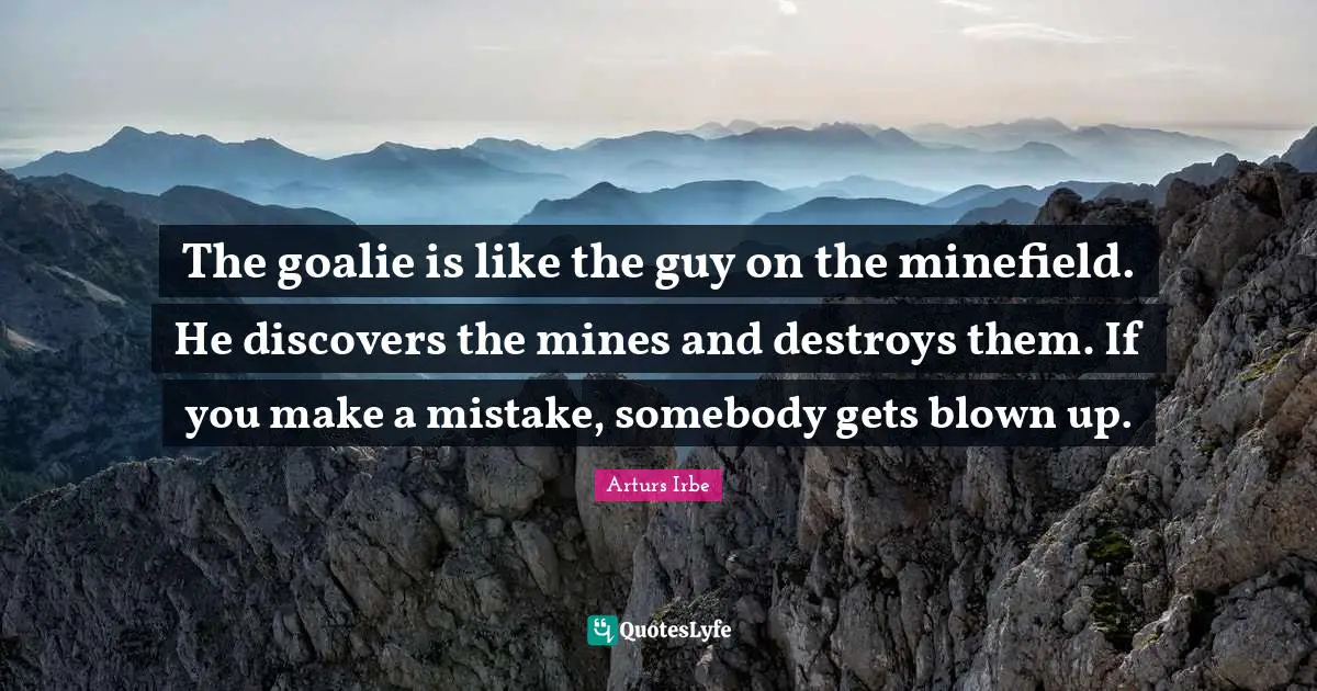 The goalie is like the guy on the minefield. He discovers the mines and destroys them. If you make a mistake, somebody gets blown up.