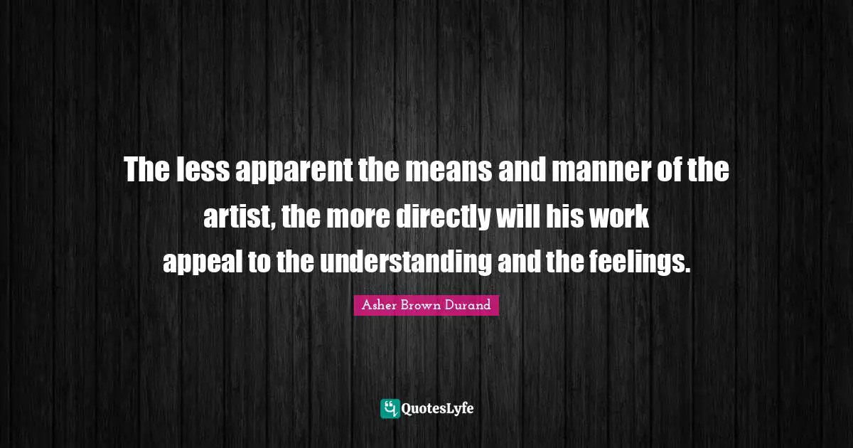 The less apparent the means and manner of the artist, the more directly will his work appeal to the understanding and the feelings.