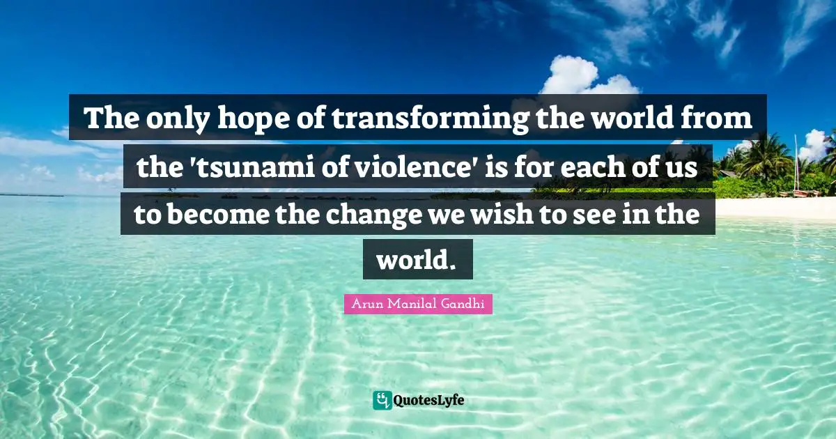Tsunami Quotes: "The only hope of transforming the world from the 'tsunami of violence' is for each of us to become the change we wish to see in the world."