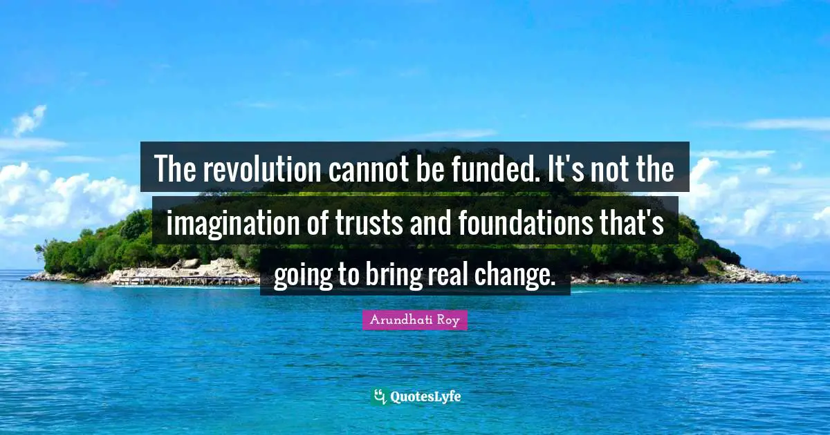 The revolution cannot be funded. It's not the imagination of trusts and foundations that's going to bring real change.