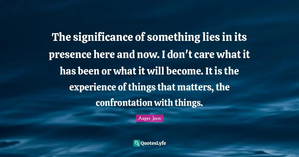 Confrontation Quotes: "The significance of something lies in its presence here and now. I don't care what it has been or what it will become. It is the experience of things that matters, the confrontation with things."
