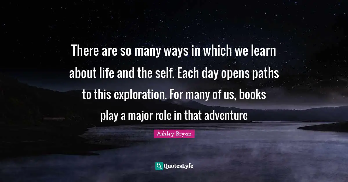 There are so many ways in which we learn about life and the self. Each day opens paths to this exploration. For many of us, books play a major role in that adventure