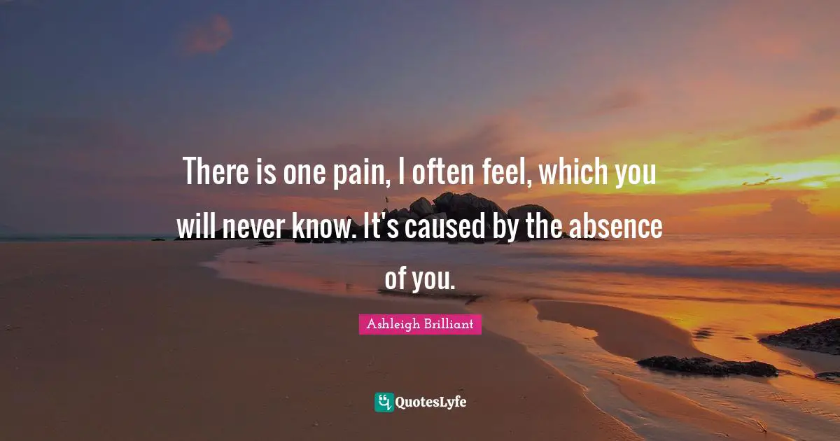 Ashleigh Brilliant Quotes: "There is one pain, I often feel, which you will never know. It's caused by the absence of you."