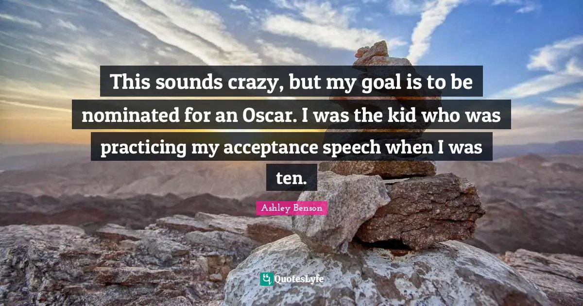 This sounds crazy, but my goal is to be nominated for an Oscar. I was the kid who was practicing my acceptance speech when I was ten.