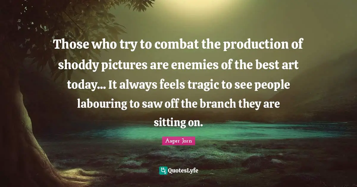 Those who try to combat the production of shoddy pictures are enemies of the best art today... It always feels tragic to see people labouring to saw off the branch they are sitting on.