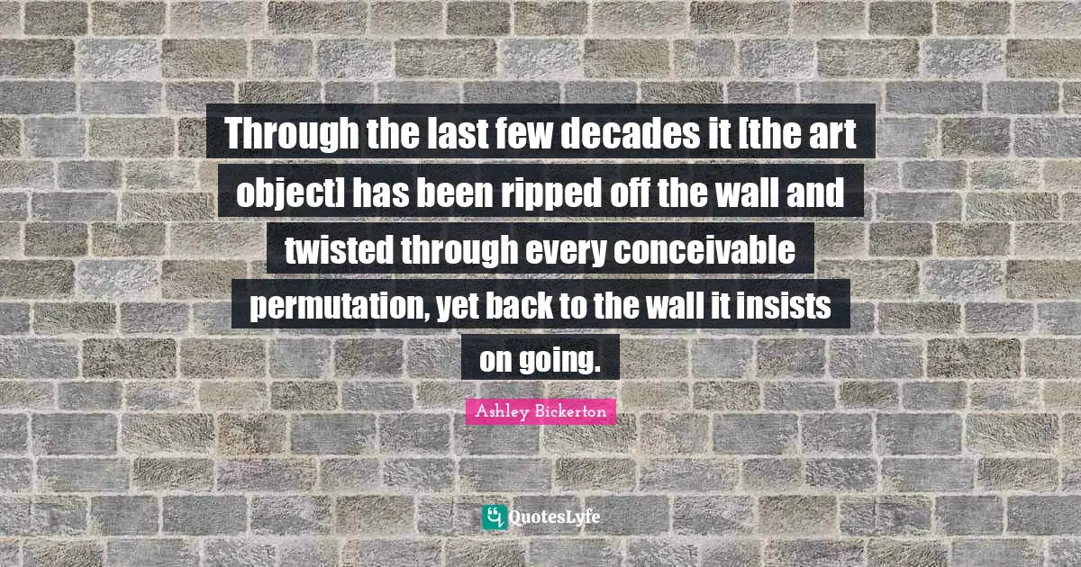 Through the last few decades it [the art object] has been ripped off the wall and twisted through every conceivable permutation, yet back to the wall it insists on going.