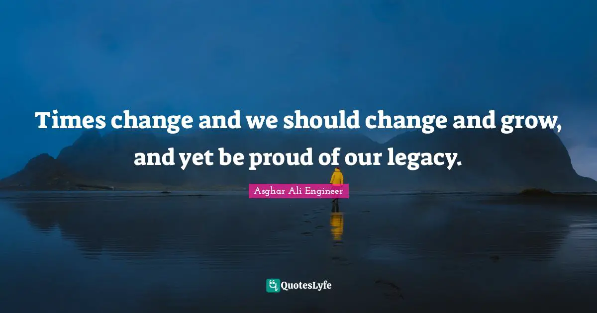 Asghar Ali Engineer Quotes: "Times change and we should change and grow, and yet be proud of our legacy."