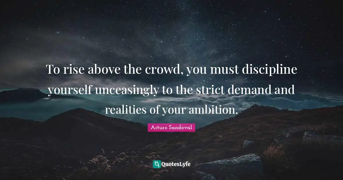 To rise above the crowd, you must discipline yourself unceasingly to the strict demand and realities of your ambition.