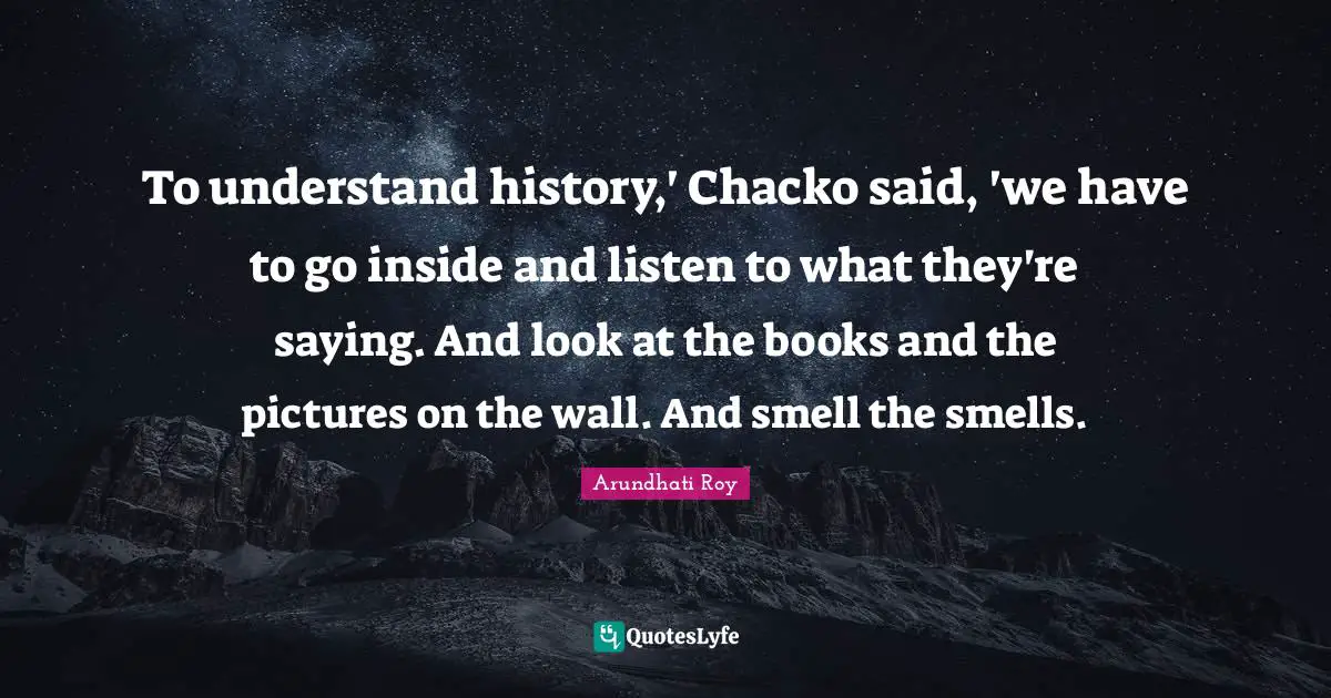 To understand history,' Chacko said, 'we have to go inside and listen to what they're saying. And look at the books and the pictures on the wall. And smell the smells.