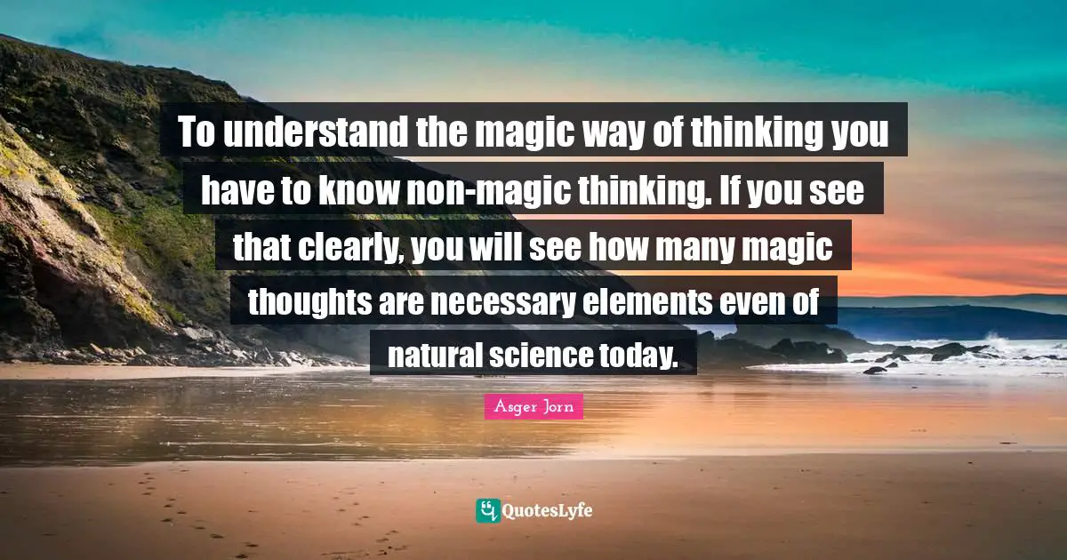 To understand the magic way of thinking you have to know non-magic thinking. If you see that clearly, you will see how many magic thoughts are necessary elements even of natural science today.