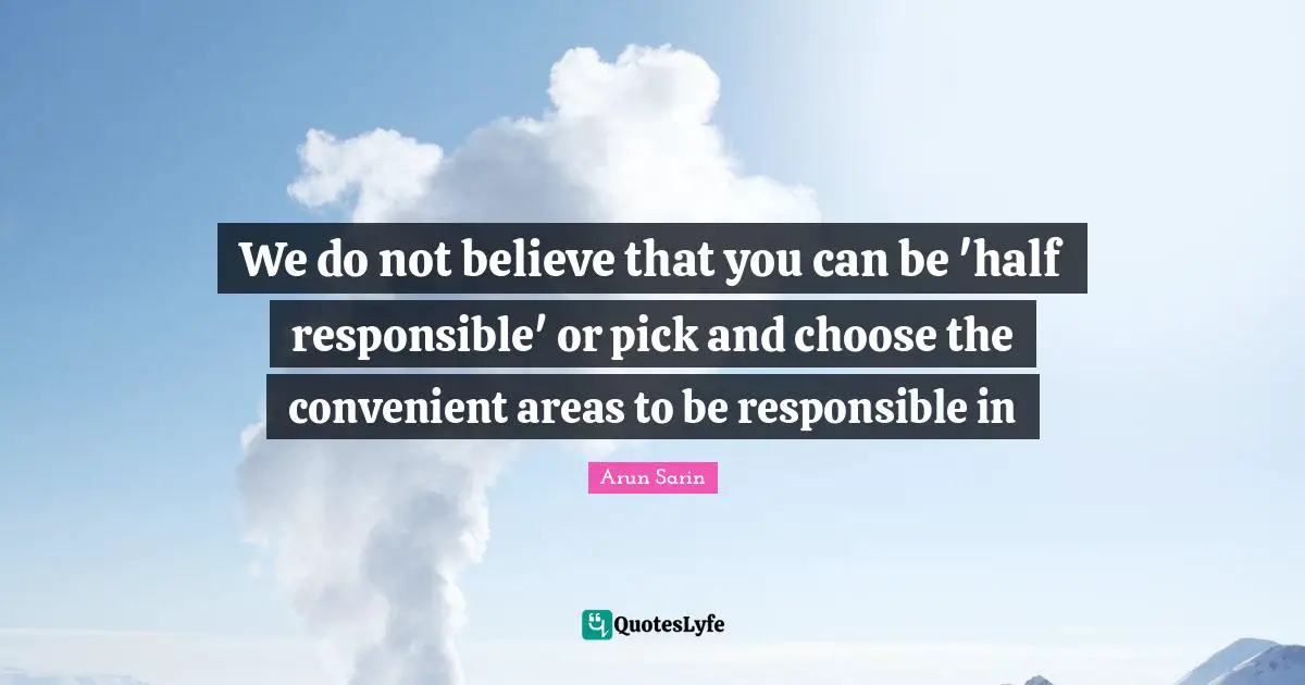 We do not believe that you can be 'half responsible' or pick and choose the convenient areas to be responsible in