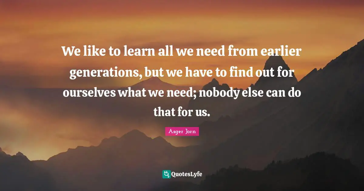 We like to learn all we need from earlier generations, but we have to find out for ourselves what we need; nobody else can do that for us.
