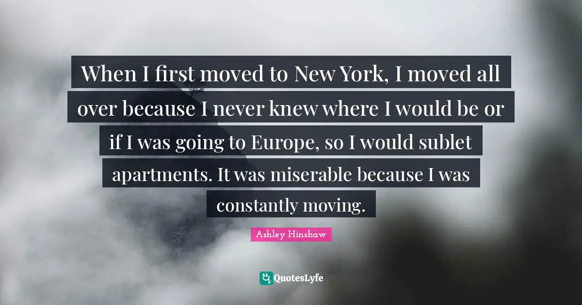 When I first moved to New York, I moved all over because I never knew where I would be or if I was going to Europe, so I would sublet apartments. It was miserable because I was constantly moving.