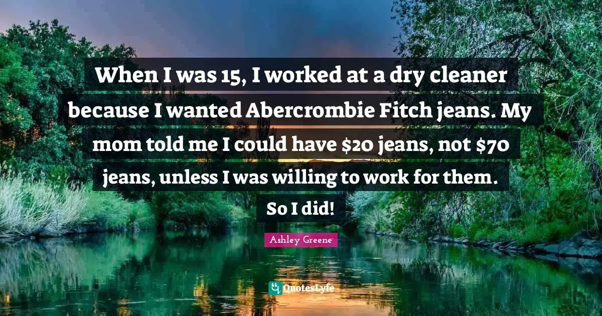 When I was 15, I worked at a dry cleaner because I wanted Abercrombie Fitch jeans. My mom told me I could have $20 jeans, not $70 jeans, unless I was willing to work for them. So I did!