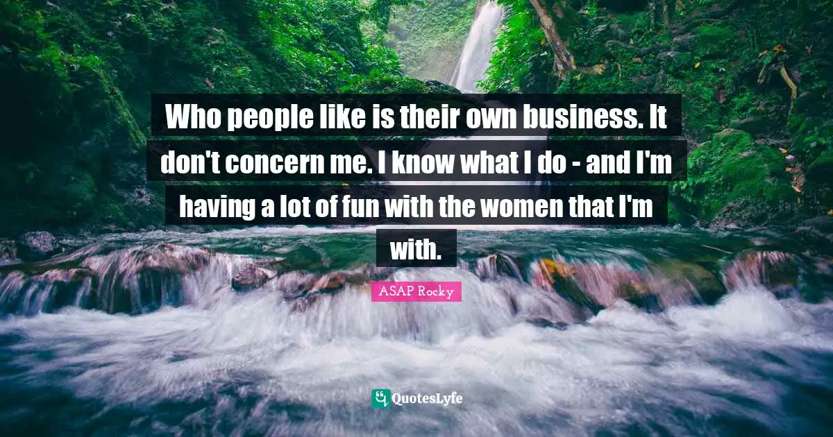 ASAP Rocky Quotes: "Who people like is their own business. It don't concern me. I know what I do - and I'm having a lot of fun with the women that I'm with."