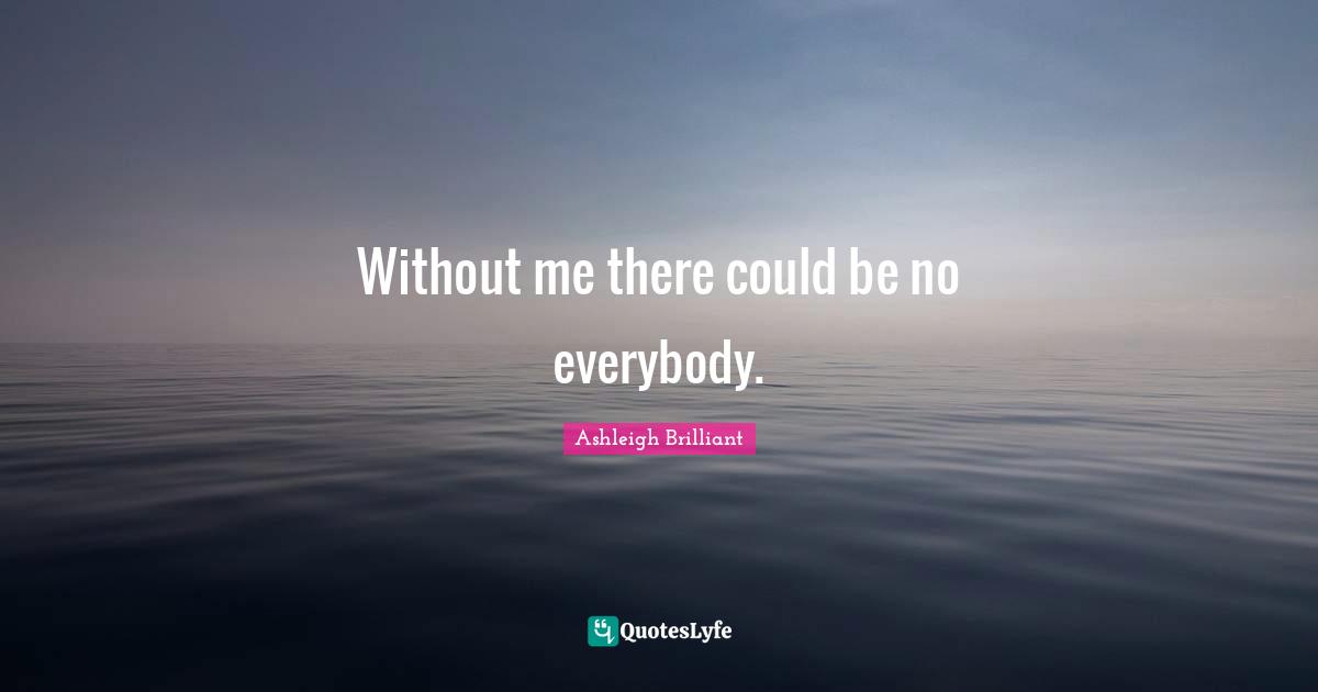 Without me there could be no everybody.