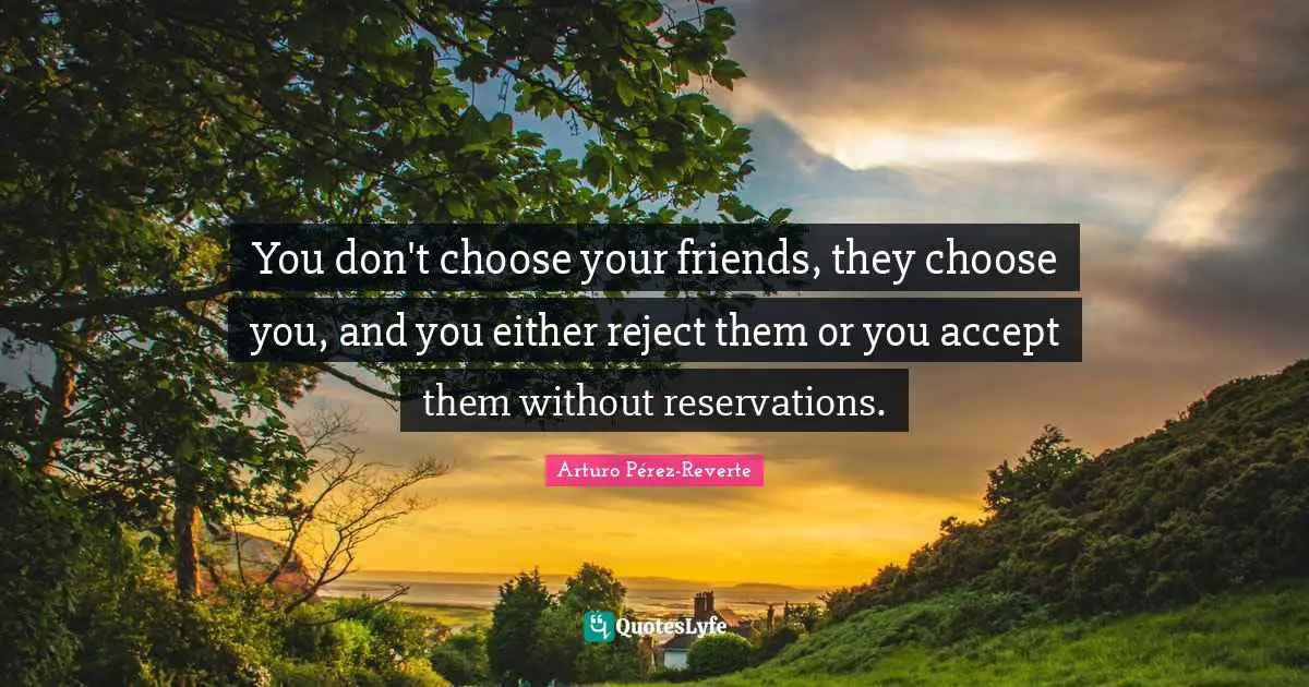 You don't choose your friends, they choose you, and you either reject them or you accept them without reservations.