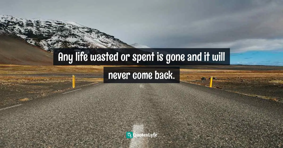 Any life wasted or spent is gone and it will never come back.