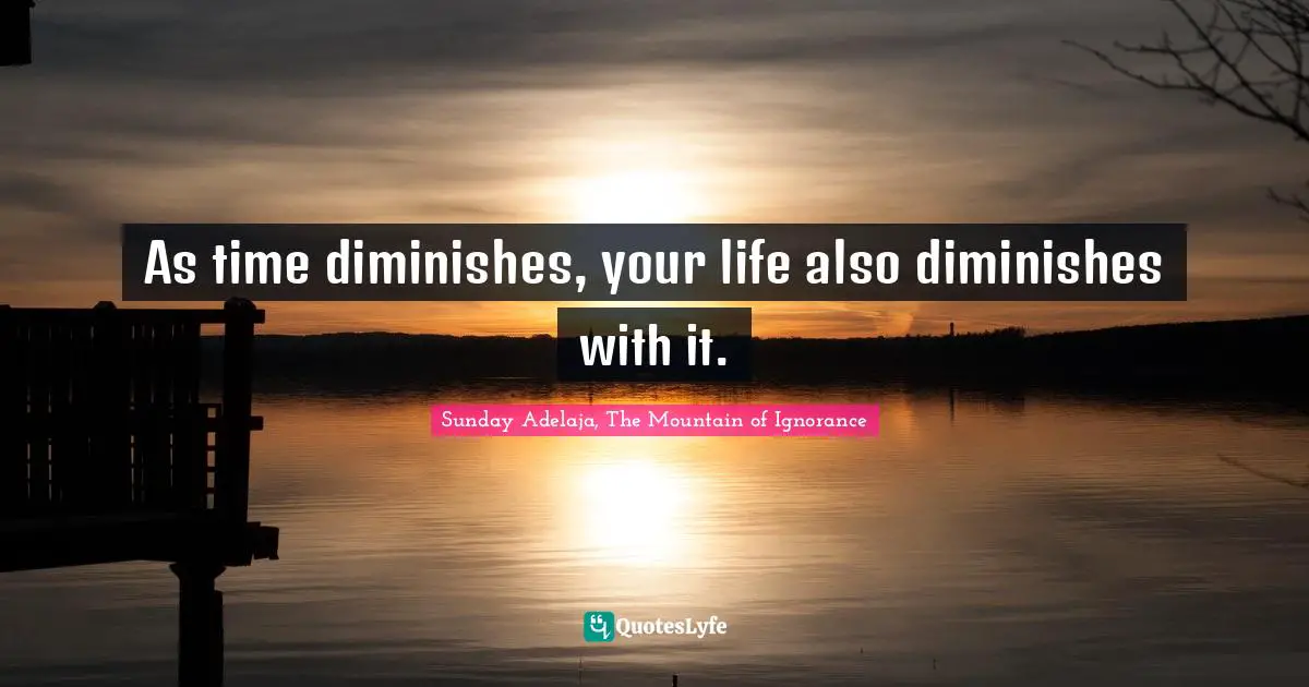 As time diminishes, your life also diminishes with it.