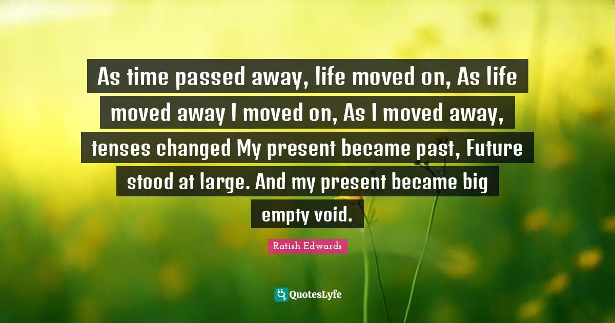 As time passed away, life moved on, As life moved away I moved on, As I moved away, tenses changed My present became past, Future stood at large. And my present became big empty void.