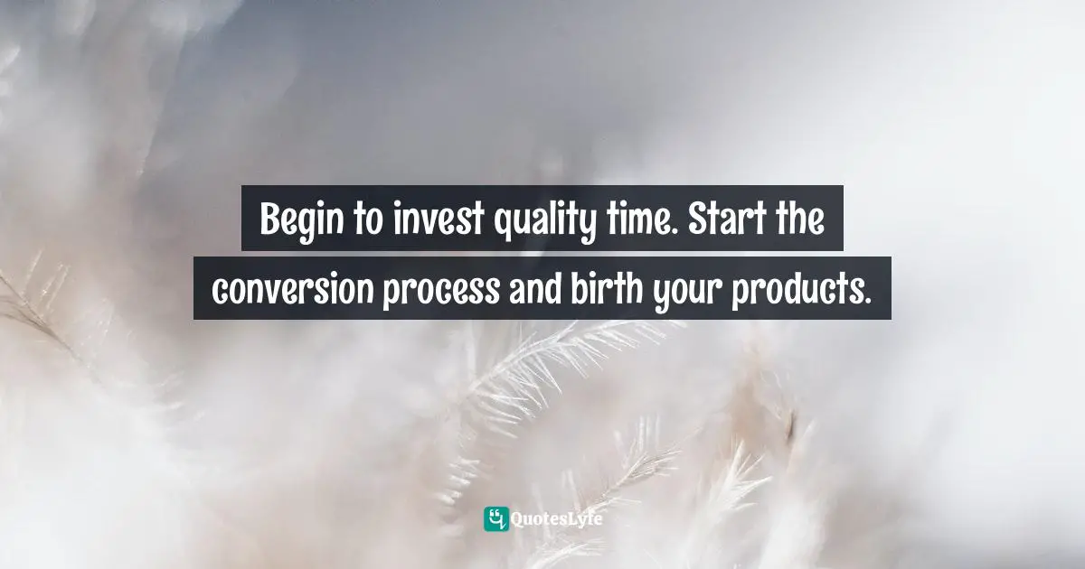 Begin to invest quality time. Start the conversion process and birth your products.