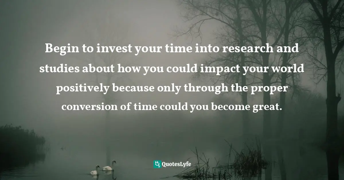 Begin to invest your time into research and studies about how you could impact your world positively because only through the proper conversion of time could you become great.