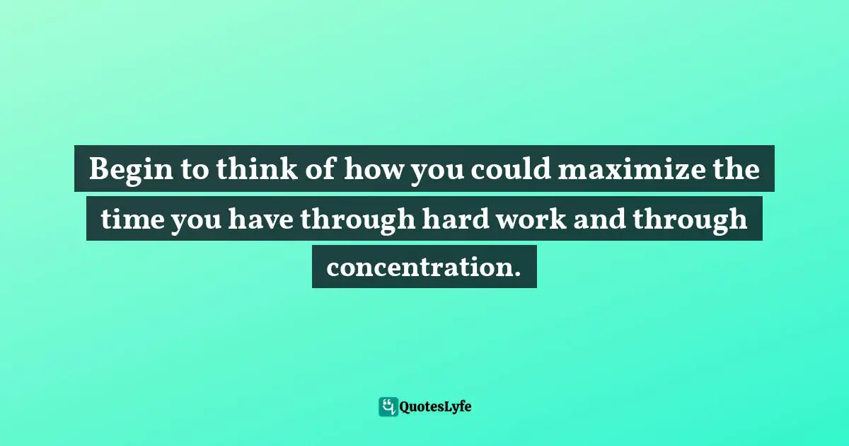 Begin to think of how you could maximize the time you have through hard work and through concentration.