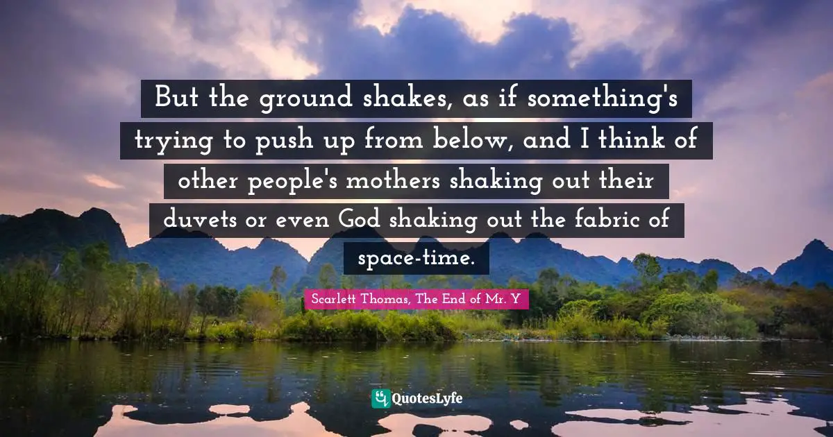 But the ground shakes, as if something's trying to push up from below, and I think of other people's mothers shaking out their duvets or even God shaking out the fabric of space-time.