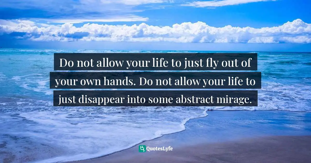 Do not allow your life to just fly out of your own hands. Do not allow your life to just disappear into some abstract mirage.