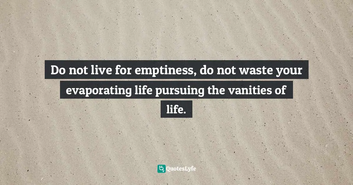 Do not live for emptiness, do not waste your evaporating life pursuing the vanities of life.