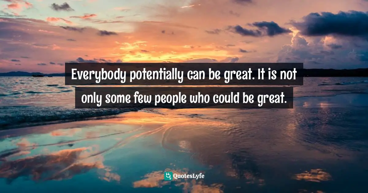 Everybody potentially can be great. It is not only some few people who could be great.