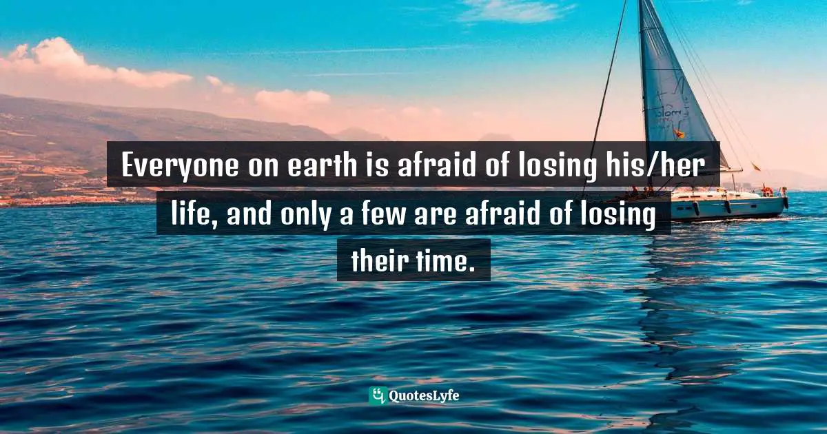 Everyone on earth is afraid of losing his/her life, and only a few are afraid of losing their time.