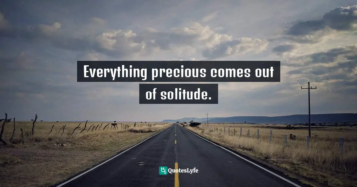 Everything precious comes out of solitude.