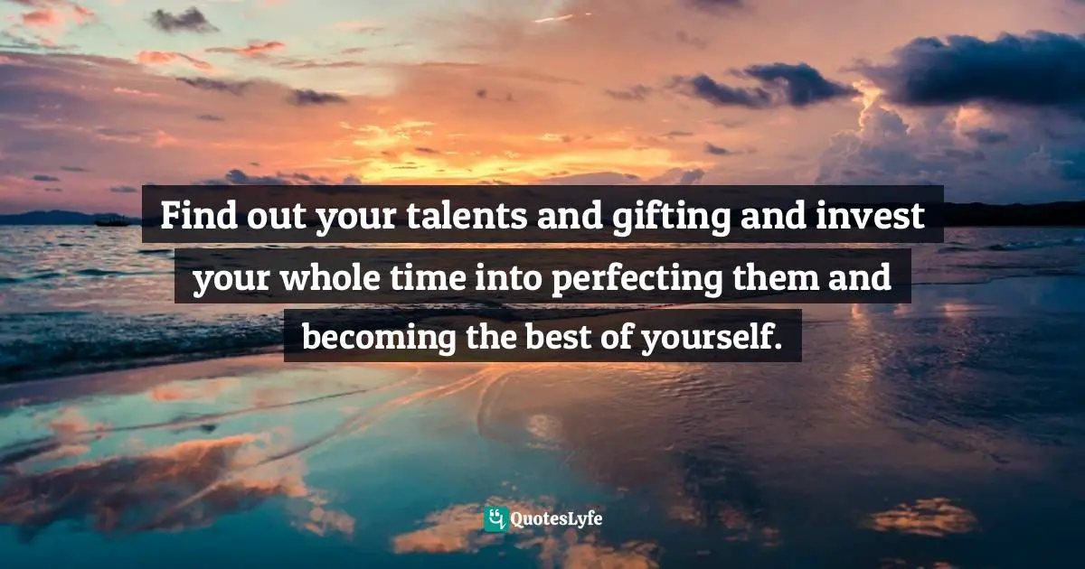 Find out your talents and gifting and invest your whole time into perfecting them and becoming the best of yourself.