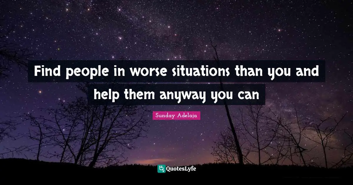 Find people in worse situations than you and help them anyway you can