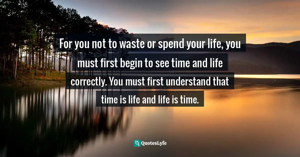 For you not to waste or spend your life, you must first begin to see time and life correctly. You must first understand that time is life and life is time.