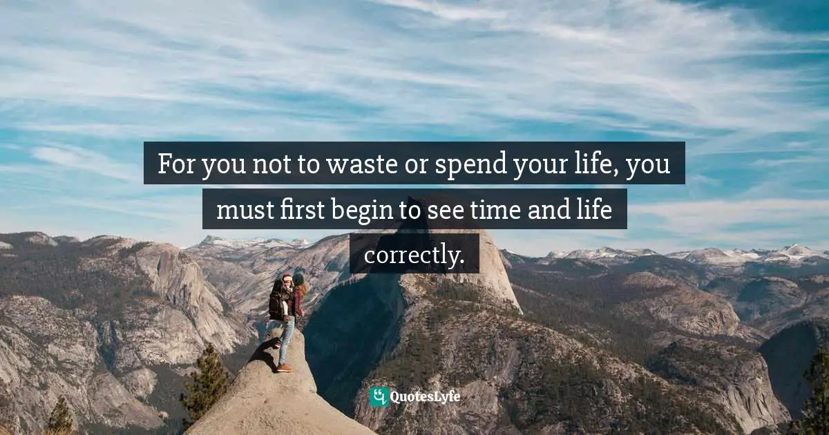 For you not to waste or spend your life, you must first begin to see time and life correctly.
