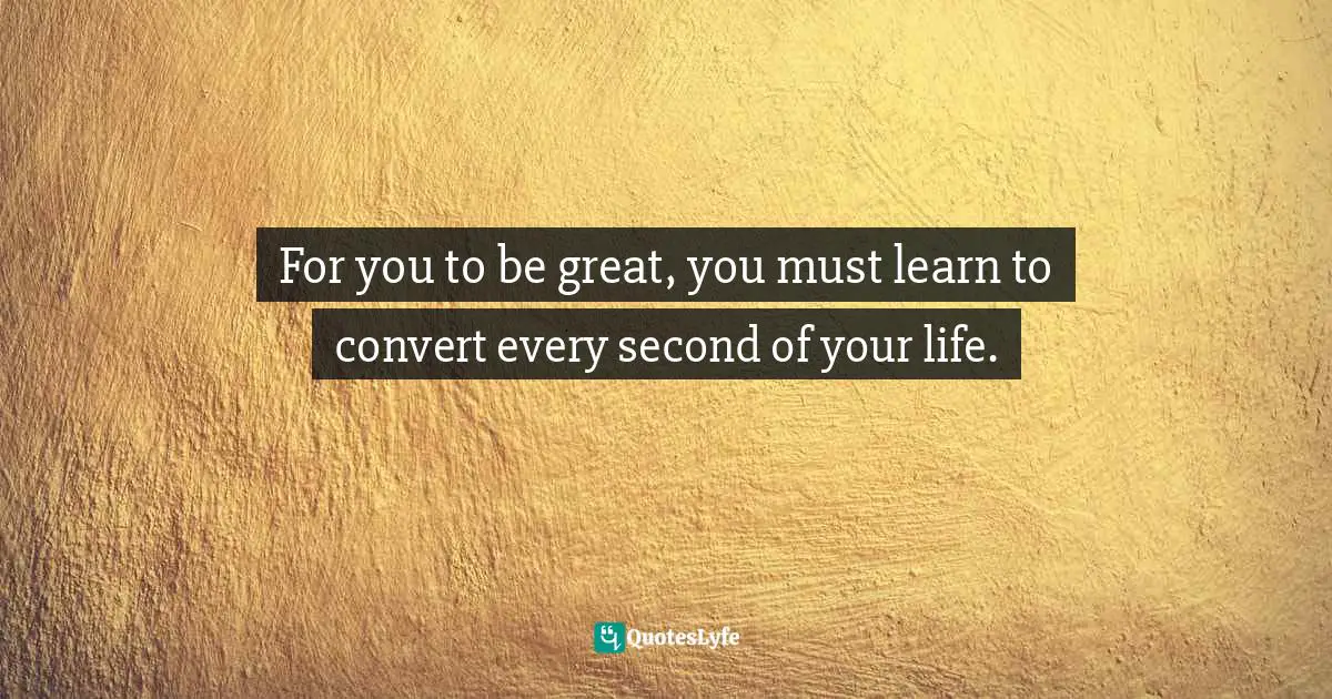 For you to be great, you must learn to convert every second of your life.
