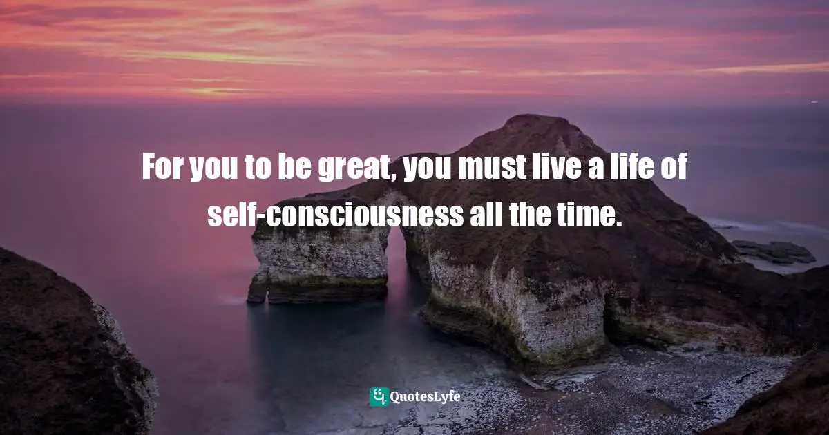 For you to be great, you must live a life of self-consciousness all the time.