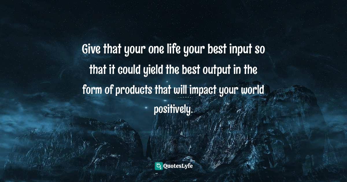 Give that your one life your best input so that it could yield the best output in the form of products that will impact your world positively.