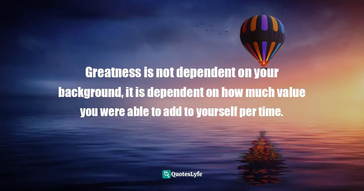 Greatness is not dependent on your background, it is dependent on how much value you were able to add to yourself per time.