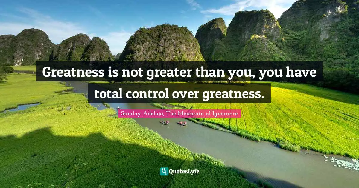 Greatness is not greater than you, you have total control over greatness.