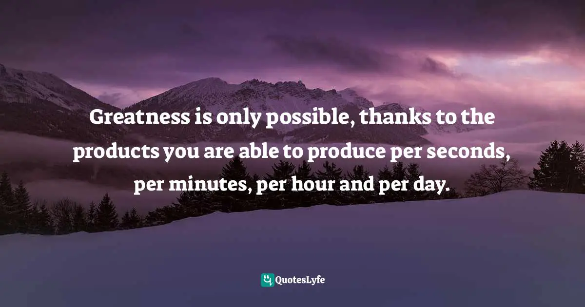 Greatness is only possible, thanks to the products you are able to produce per seconds, per minutes, per hour and per day.