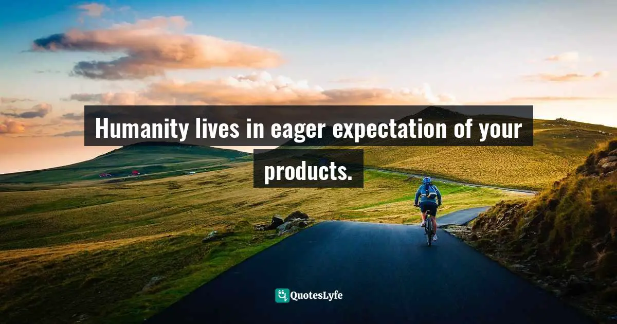 Humanity lives in eager expectation of your products.