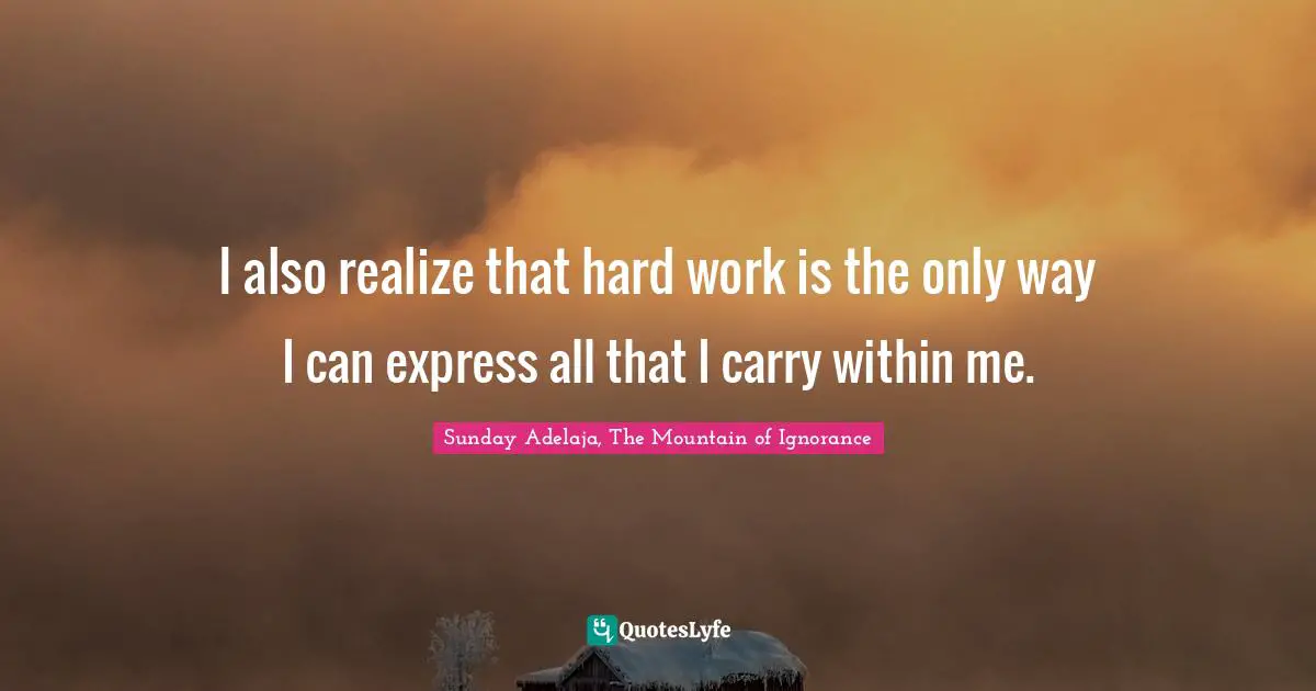 Sunday Adelaja, The Mountain of Ignorance Quotes: I also realize that hard work is the only way I can express all that I carry within me.