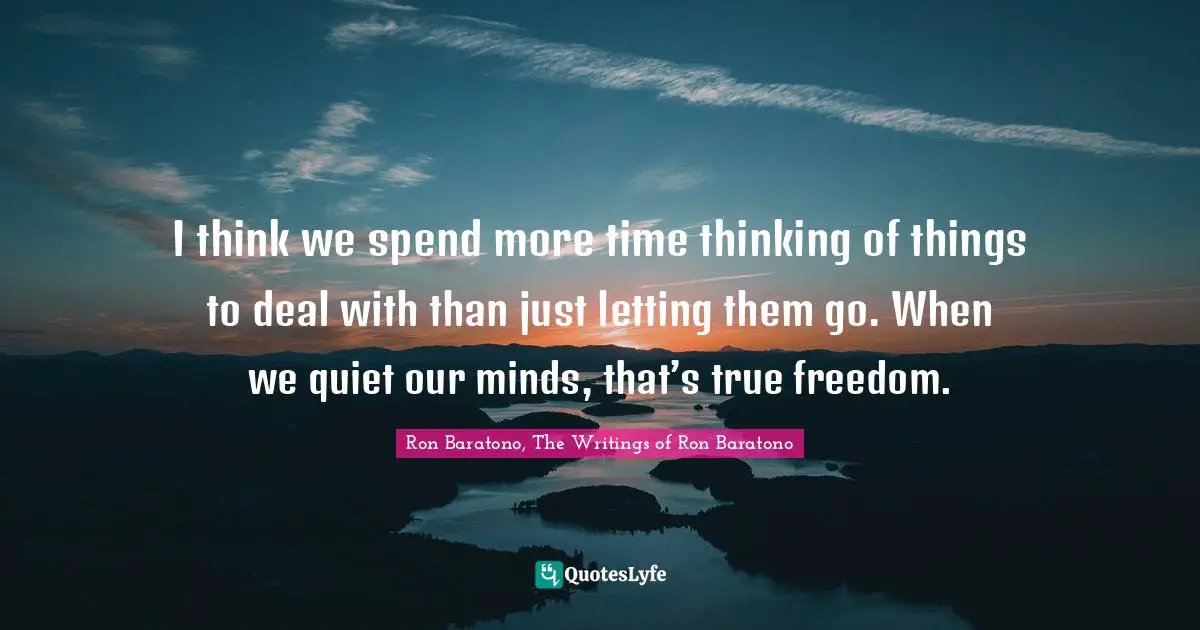 I think we spend more time thinking of things to deal with than just letting them go. When we quiet our minds, that’s true freedom.