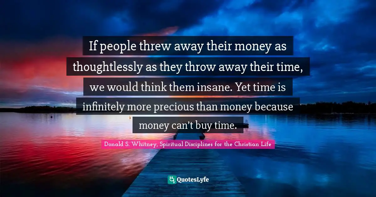 If people threw away their money as thoughtlessly as they throw away their time, we would think them insane. Yet time is infinitely more precious than money because money can’t buy time.