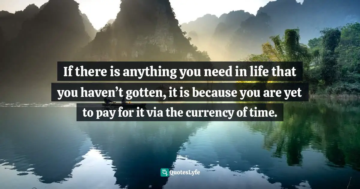 If there is anything you need in life that you haven’t gotten, it is because you are yet to pay for it via the currency of time.